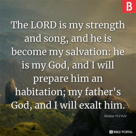 The LORD is my strength and song, and he is become my salvation he is my God, and I will prepare him an habitation; my father's God, and I will exalt him. . Exodus 15 kjv